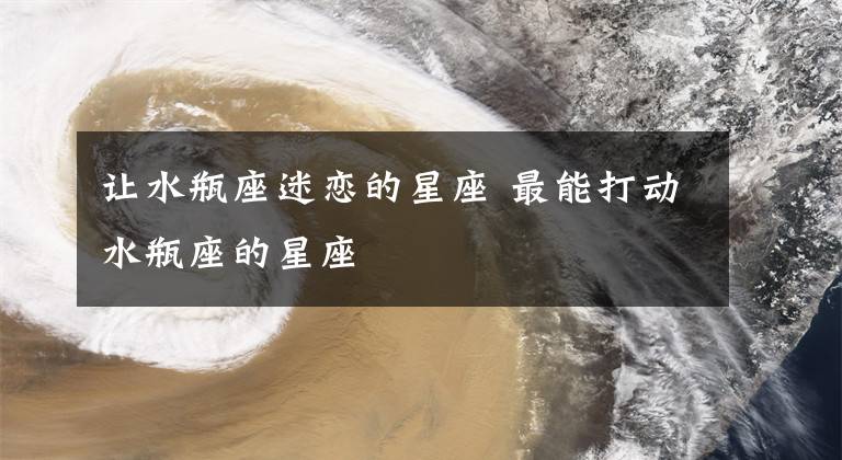 讓水瓶座迷戀的星座 最能打動(dòng)水瓶座的星座