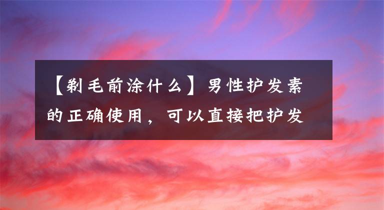 【剃毛前涂什么】男性護(hù)發(fā)素的正確使用，可以直接把護(hù)發(fā)素放在干燥的頭發(fā)上嗎？