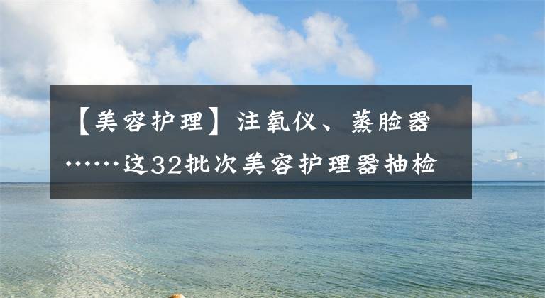 【美容護(hù)理】注氧儀、蒸臉器……這32批次美容護(hù)理器抽檢不合格