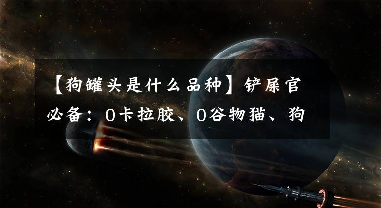 【狗罐頭是什么品種】鏟屎官必備：0卡拉膠、0谷物貓、狗、股票罐頭目錄、來了