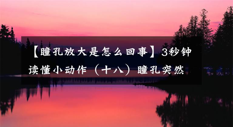 【瞳孔放大是怎么回事】3秒鐘讀懂小動作（十八）瞳孔突然放大是怎么回事