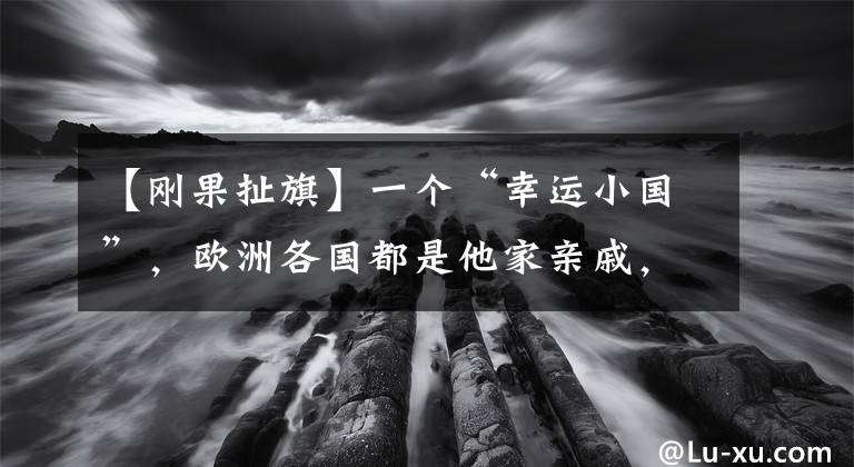 【剛果扯旗】一個“幸運(yùn)小國”，歐洲各國都是他家親戚，后來卻把歐洲坑慘了