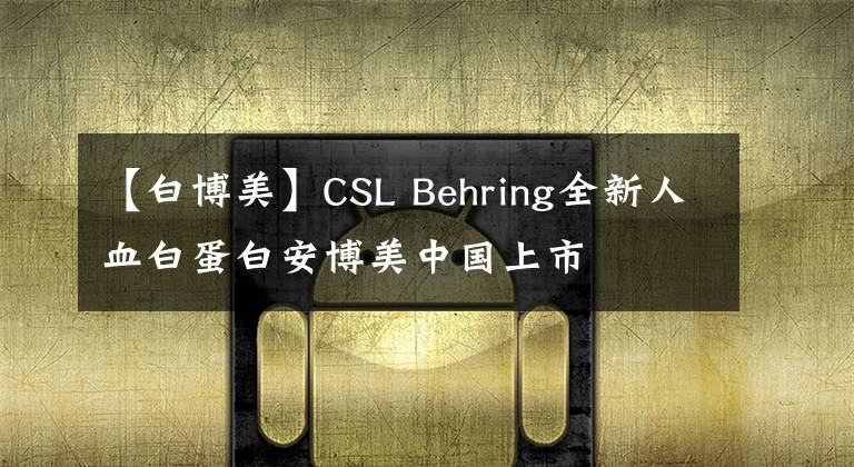 【白博美】CSL Behring全新人血白蛋白安博美中國上市