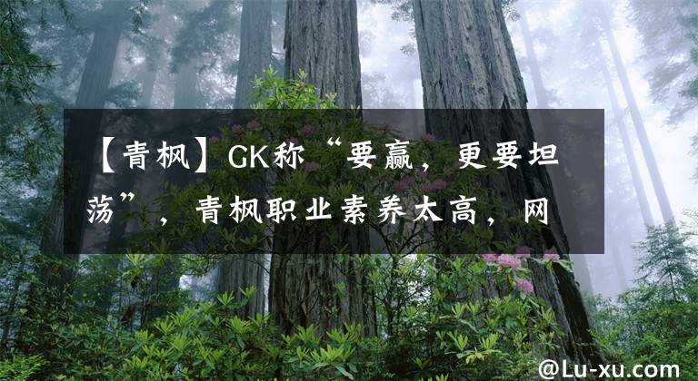 【青楓】GK稱“要贏，更要坦蕩”，青楓職業(yè)素養(yǎng)太高，網(wǎng)友難免想起QG