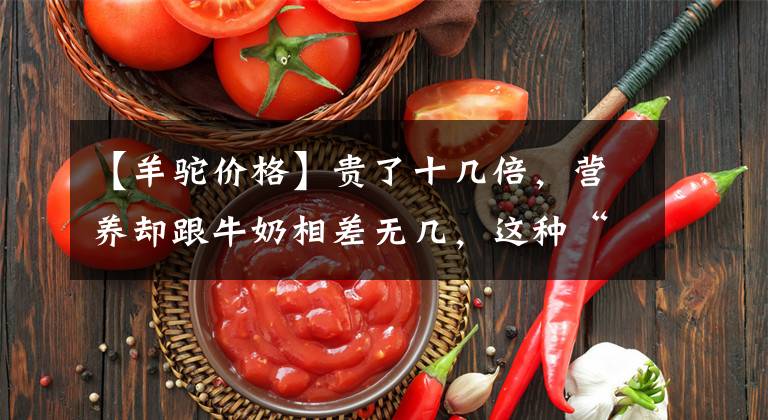 【羊駝價格】貴了十幾倍，營養(yǎng)卻跟牛奶相差無幾，這種“網(wǎng)紅奶”不適合平民買