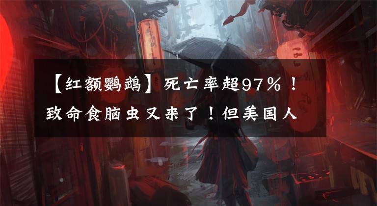 【紅額鸚鵡】死亡率超97％！致命食腦蟲又來了！但美國(guó)人卻把它變成了搞笑新聞...