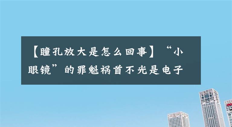 【瞳孔放大是怎么回事】“小眼鏡”的罪魁禍?zhǔn)撞还馐请娮赢a(chǎn)品！視力要定期檢查！這些誤區(qū)家長(zhǎng)一定要注意