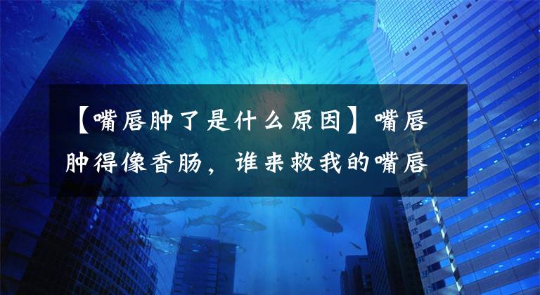 【嘴唇腫了是什么原因】嘴唇腫得像香腸，誰來救我的嘴唇？口腔醫(yī)生來幫助你了