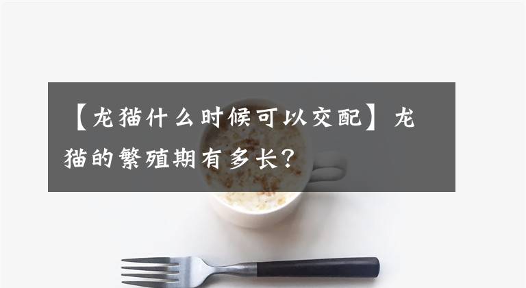 【龍貓什么時(shí)候可以交配】龍貓的繁殖期有多長(zhǎng)？