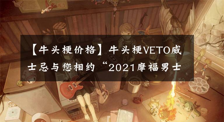 【牛頭梗價格】牛頭梗VETO威士忌與您相約“2021摩福男士烈酒及預(yù)調(diào)酒展”