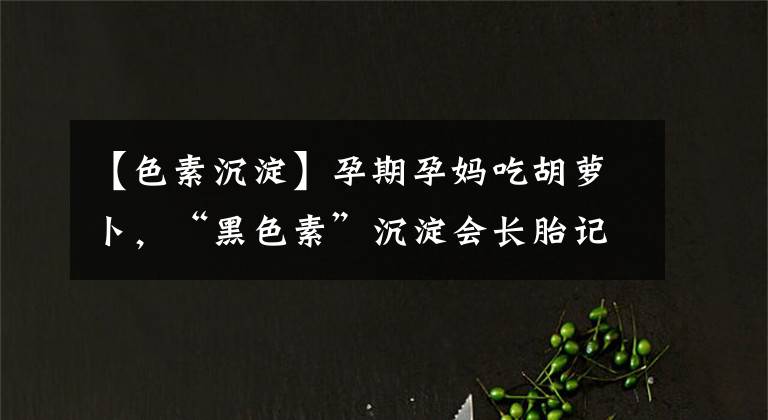 【色素沉淀】孕期孕媽吃胡蘿卜，“黑色素”沉淀會長胎記？事實(shí)是這樣