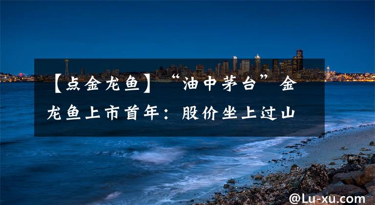 【點金龍魚】“油中茅臺”金龍魚上市首年：股價坐上過山車，業(yè)績被指不及預期