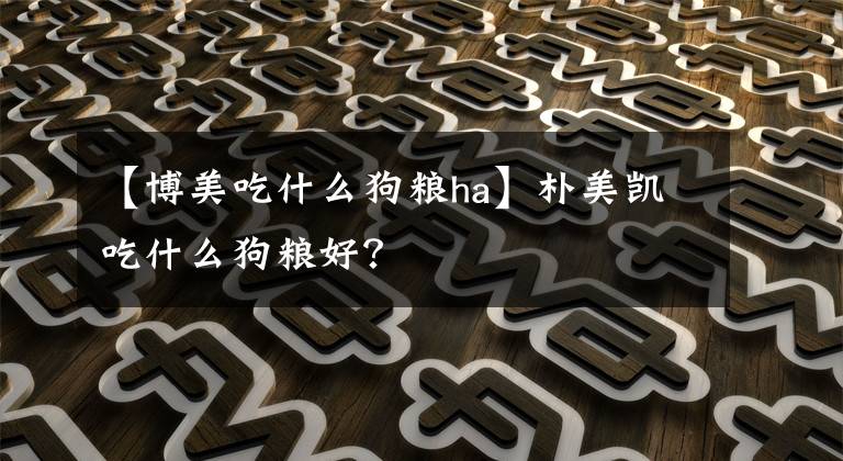 【博美吃什么狗糧ha】樸美凱吃什么狗糧好？