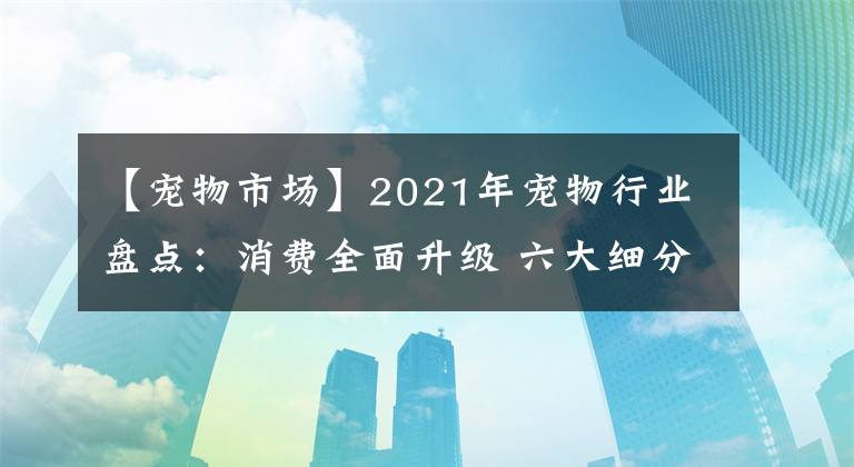 【寵物市場】2021年寵物行業(yè)盤點：消費全面升級 六大細分發(fā)展趨勢彰顯未來方向