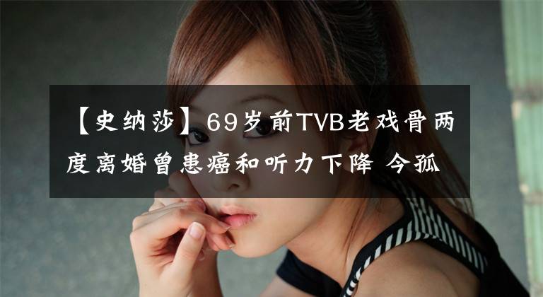 【史納莎】69歲前TVB老戲骨兩度離婚曾患癌和聽力下降 今孤身一人與愛犬相伴