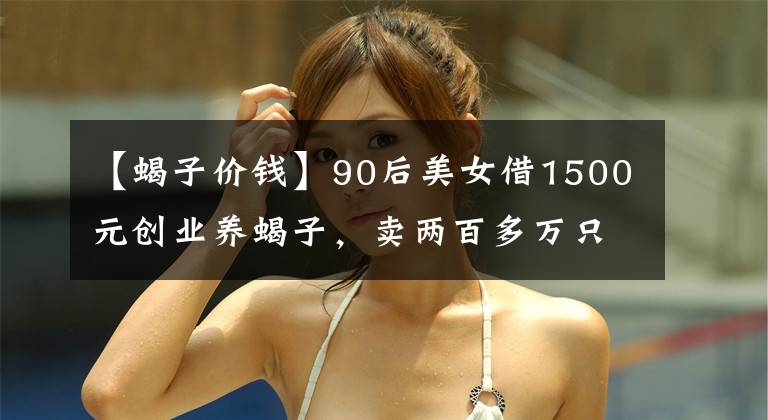 【蝎子價(jià)錢】90后美女借1500元?jiǎng)?chuàng)業(yè)養(yǎng)蝎子，賣兩百多萬(wàn)只蝎子替父還清百萬(wàn)債務(wù)