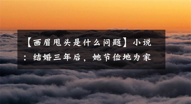 【畫眉甩頭是什么問題】小說：結(jié)婚三年后，她節(jié)儉地為家庭背叛，但生氣地進行報復(fù)性消費。