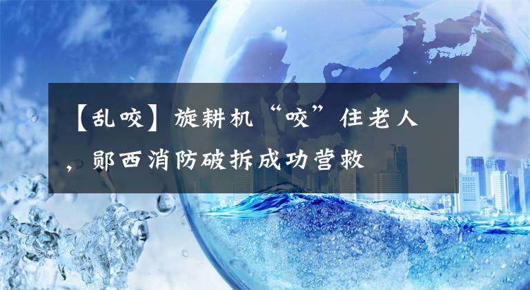 【亂咬】旋耕機(jī)“咬”住老人，鄖西消防破拆成功營救