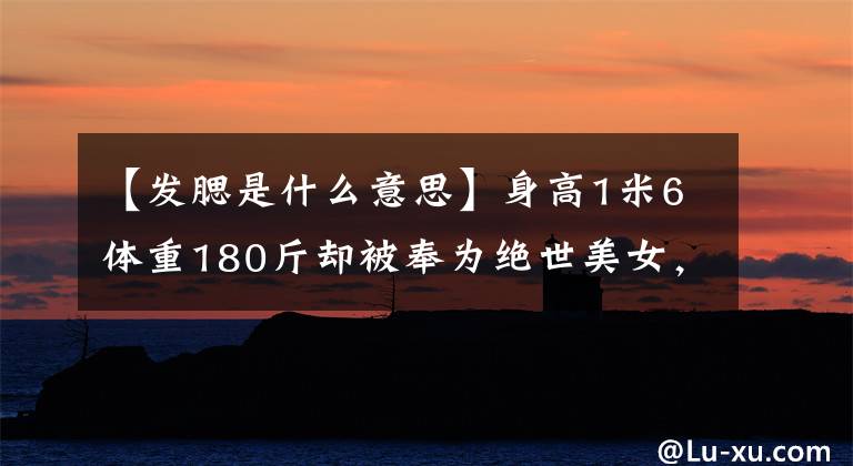 【發(fā)腮是什么意思】身高1米6體重180斤卻被奉為絕世美女，比PUA更可怕的是審美捧殺