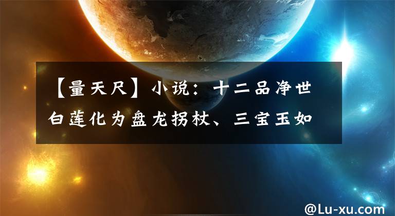 【量天尺】小說：十二品凈世白蓮化為盤龍拐杖、三寶玉如意、青萍劍。準(zhǔn)圣