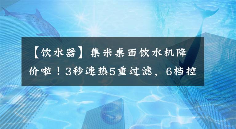 【飲水器】集米桌面飲水機降價啦！3秒速熱5重過濾，6檔控溫控量，無需等待冷熱即飲