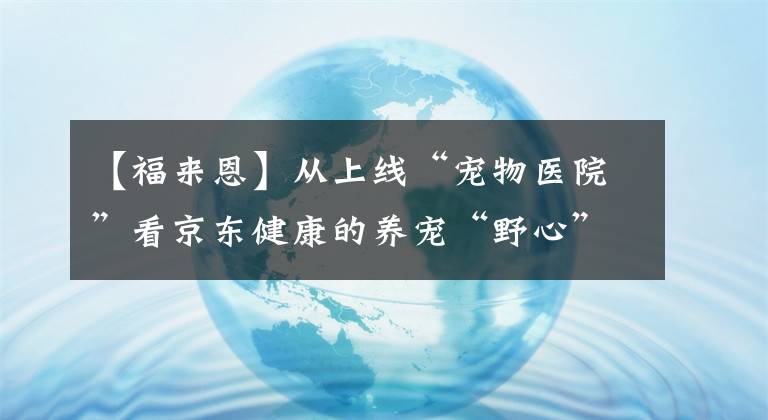 【福來恩】從上線“寵物醫(yī)院”看京東健康的養(yǎng)寵“野心”