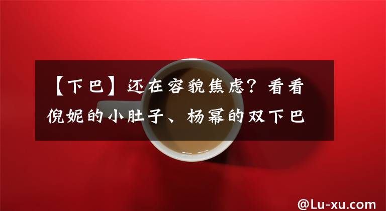 【下巴】還在容貌焦慮？看看倪妮的小肚子、楊冪的雙下巴、熱巴的滿臉痘吧