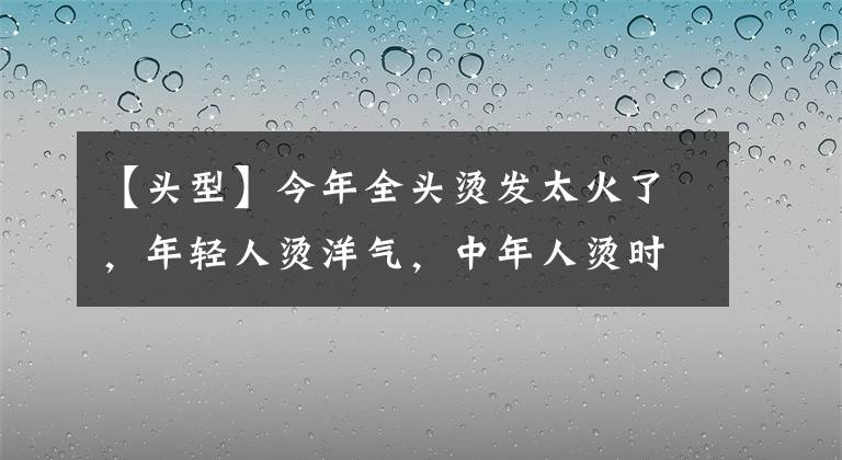 【頭型】今年全頭燙發(fā)太火了，年輕人燙洋氣，中年人燙時(shí)髦，老年人燙減齡