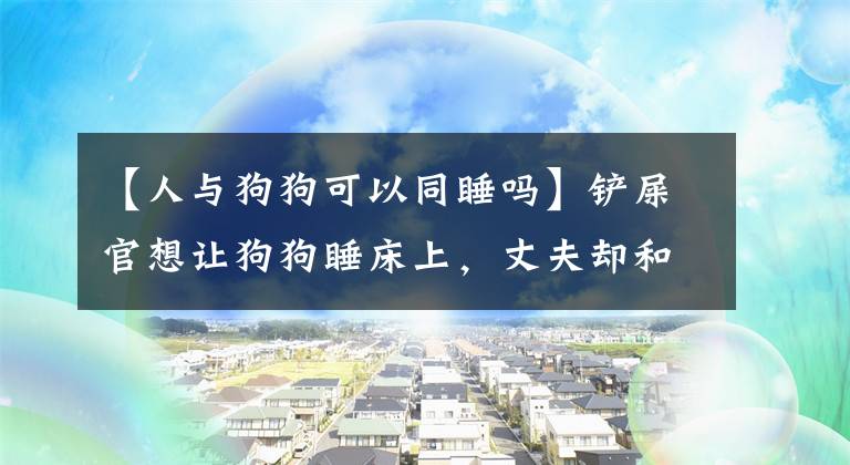 【人與狗狗可以同睡嗎】鏟屎官想讓狗狗睡床上，丈夫卻和她分了房，狗狗能和主人一起睡嗎