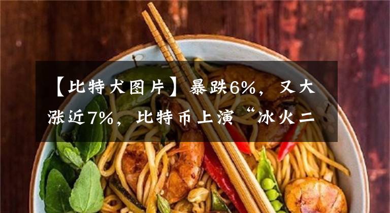 【比特犬圖片】暴跌6%，又大漲近7%，比特幣上演“冰火二重天”！近48小時(shí)，24萬(wàn)人被“血洗”，112億資金灰飛煙滅