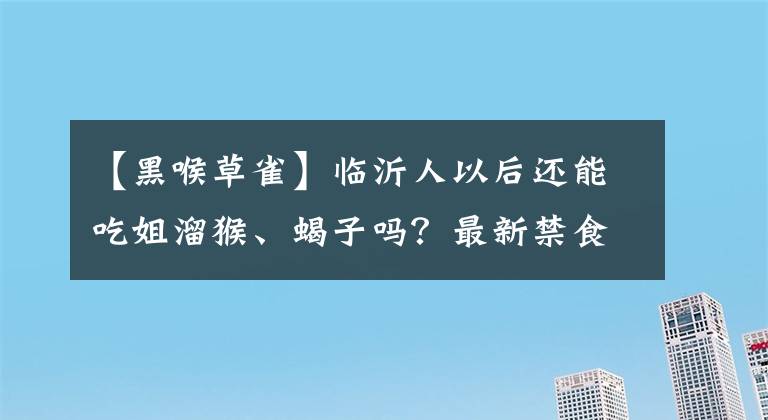 【黑喉草雀】臨沂人以后還能吃姐溜猴、蝎子嗎？最新禁食名單來了?。ê粲蹀D(zhuǎn)發(fā)）