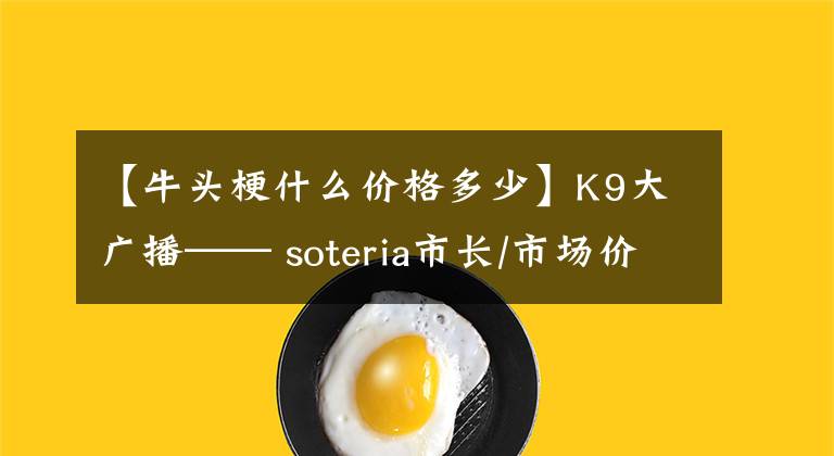 【牛頭梗什么價(jià)格多少】K9大廣播—— soteria市長(zhǎng)/市場(chǎng)價(jià)格