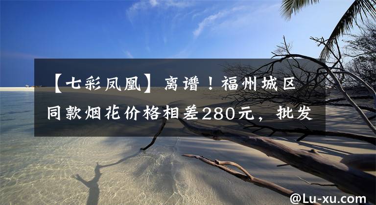 【七彩鳳凰】離譜！福州城區(qū)同款煙花價格相差280元，批發(fā)價33元竟賣380元