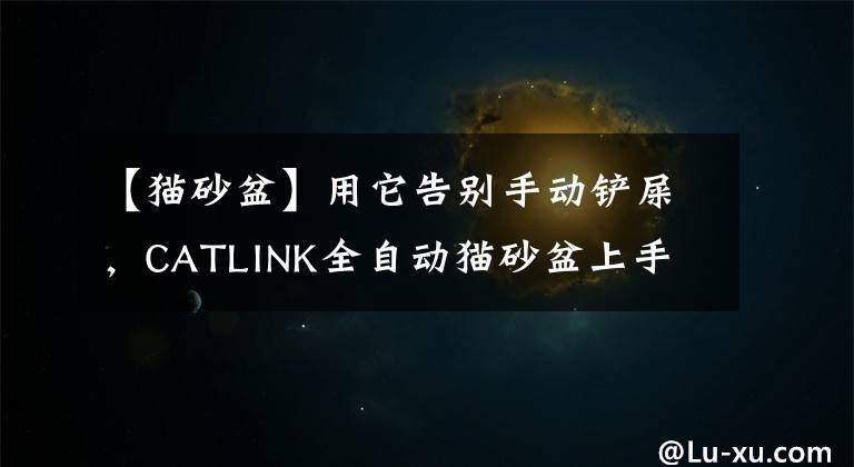 【貓砂盆】用它告別手動鏟屎，CATLINK全自動貓砂盆上手