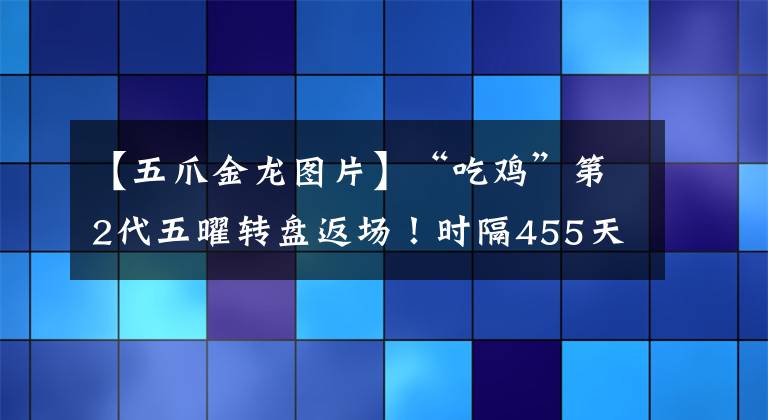 【五爪金龍圖片】“吃雞”第2代五曜轉(zhuǎn)盤返場(chǎng)！時(shí)隔455天，念念不忘的粉馬尾回來了