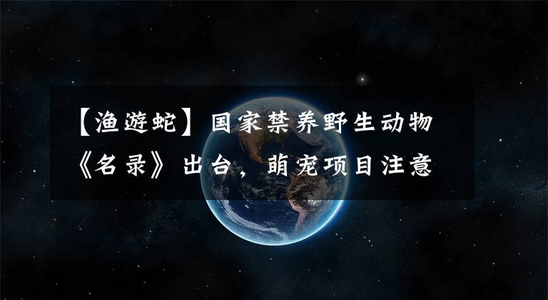 【漁游蛇】國家禁養(yǎng)野生動物《名錄》出臺，萌寵項目注意了！