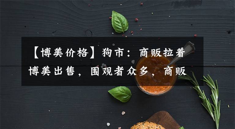 【博美價(jià)格】狗市：商販拉著博美出售，圍觀者眾多，商販報(bào)價(jià)900元！