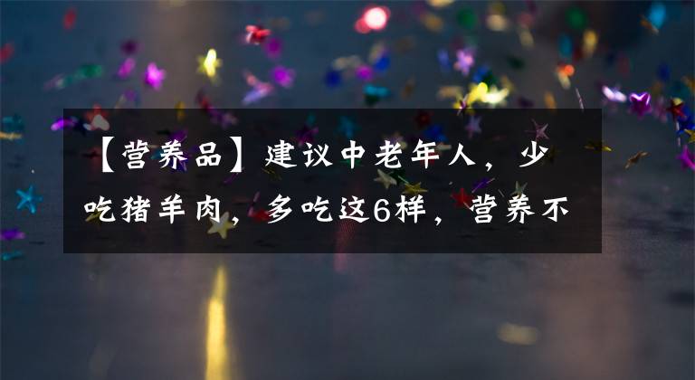 【營養(yǎng)品】建議中老年人，少吃豬羊肉，多吃這6樣，營養(yǎng)不貴，常吃少生病