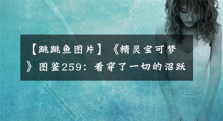 【跳跳魚圖片】《精靈寶可夢》圖鑒259：看穿了一切的沼躍魚，它到底看到了啥？