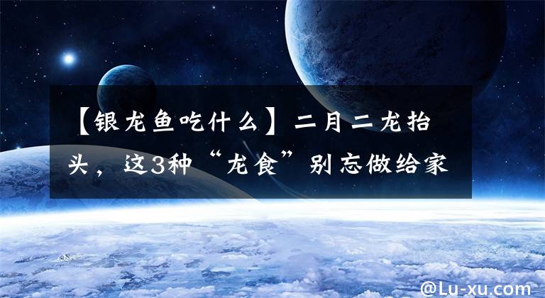 【銀龍魚(yú)吃什么】二月二龍?zhí)ь^，這3種“龍食”別忘做給家人吃，寓意一年順心如意