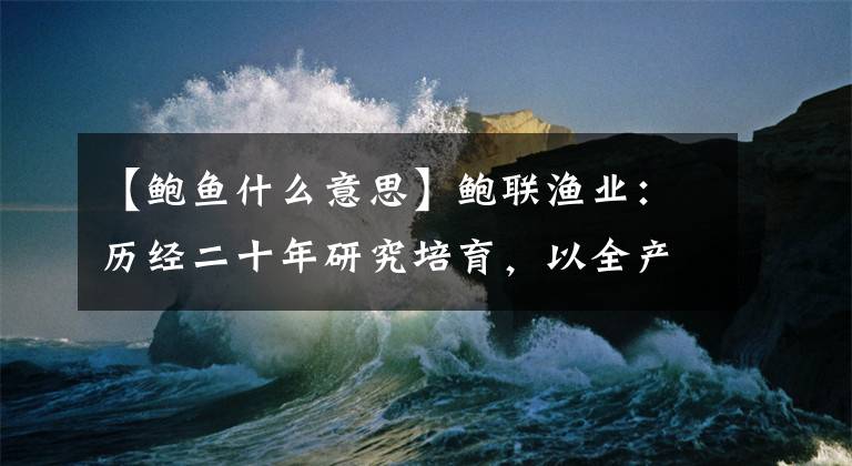 【鮑魚(yú)什么意思】鮑聯(lián)漁業(yè)：歷經(jīng)二十年研究培育，以全產(chǎn)業(yè)鏈思維定義國(guó)產(chǎn)大鮑魚(yú)