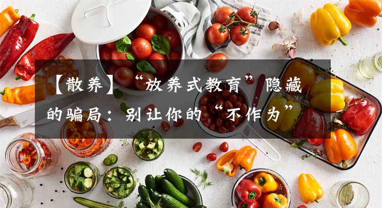 【散養(yǎng)】“放養(yǎng)式教育”隱藏的騙局：別讓你的“不作為”，毀了孩子未來