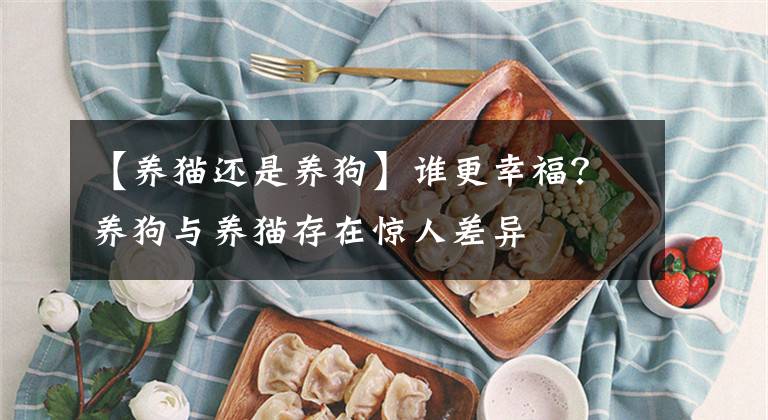 【養(yǎng)貓還是養(yǎng)狗】誰更幸福？養(yǎng)狗與養(yǎng)貓存在驚人差異