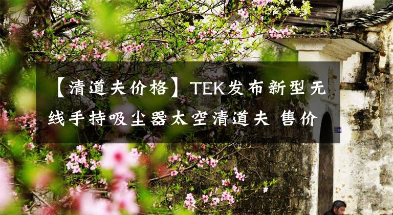 【清道夫價(jià)格】TEK發(fā)布新型無線手持吸塵器太空清道夫 售價(jià)2999元