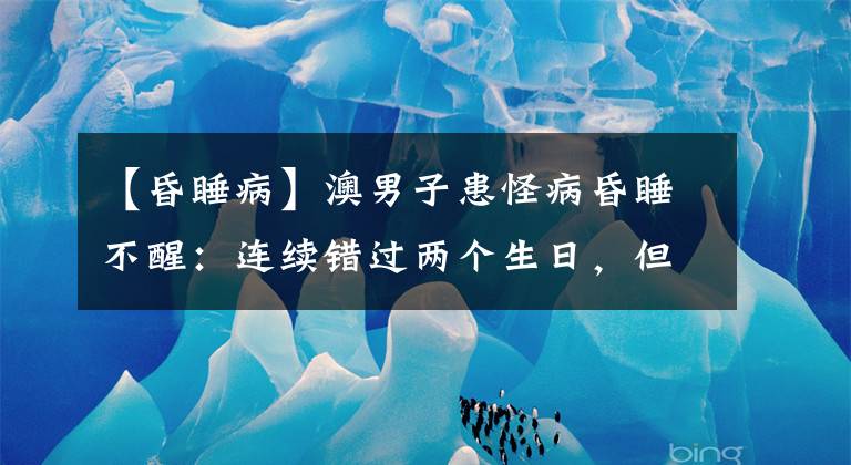 【昏睡病】澳男子患怪病昏睡不醒：連續(xù)錯(cuò)過(guò)兩個(gè)生日，但能吃飯洗澡