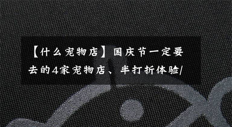 【什么寵物店】國(guó)慶節(jié)一定要去的4家寵物店、半打折體驗(yàn)/免費(fèi)照片都準(zhǔn)備好了