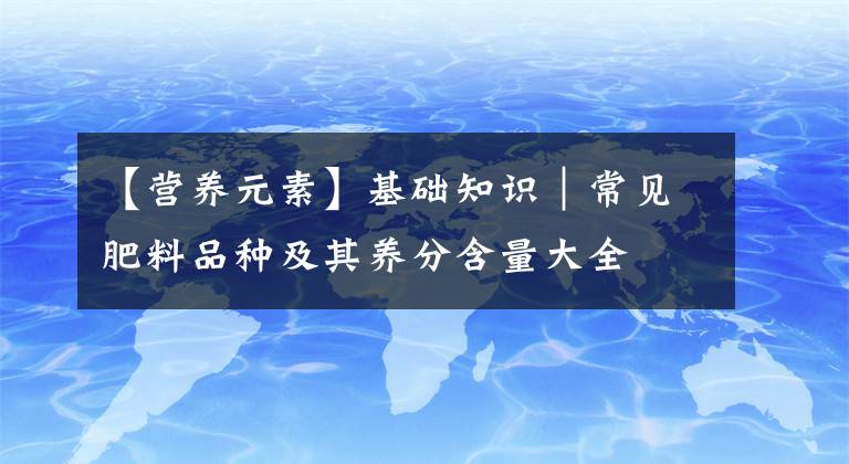 【營養(yǎng)元素】基礎(chǔ)知識｜常見肥料品種及其養(yǎng)分含量大全