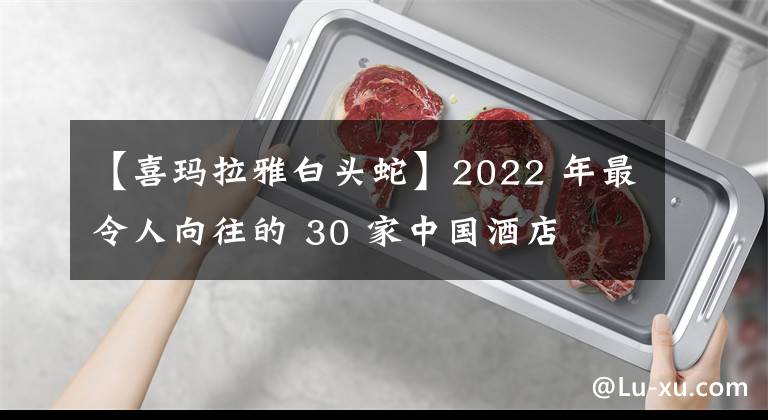 【喜瑪拉雅白頭蛇】2022 年最令人向往的 30 家中國酒店