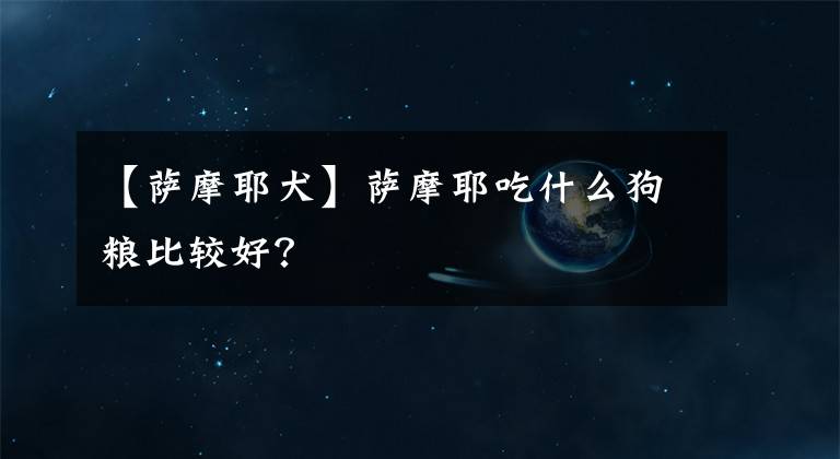 【薩摩耶犬】薩摩耶吃什么狗糧比較好？