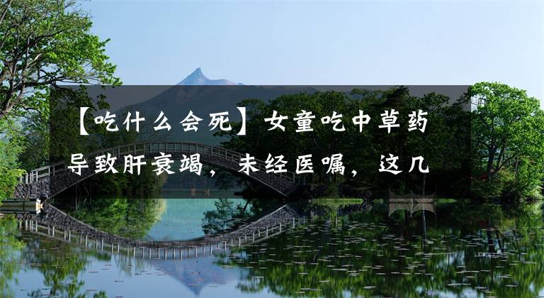 【吃什么會死】女童吃中草藥導(dǎo)致肝衰竭，未經(jīng)醫(yī)囑，這幾種中藥不能自行亂吃